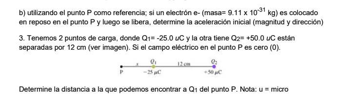 b) utilizando el punto P como referencia; si un electrón e- (masa= 9.11 x 10-31 kg) es colocado en reposo en el punto P y luego se libera, determine la aceleración inicial (magnitud y dirección)

3. Tenemos 2 puntos de carga, donde Q1= -25.0 uC y la otra tiene Q2= +50.0 uC están separadas por 12 cm (ver imagen). Si el campo eléctrico en el punto P es cero (0).

Determine la distancia a la que podemos encontrar a Q1 del punto P. Nota: u = micro