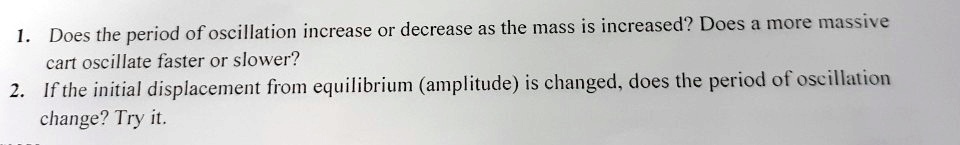 1. Does the period of oscillation increase or decrease as the mass is increased? Does a more massive cart oscillate faster or slower?
2. If the initial displacement from equilibrium (amplitude) is changed, does the period of oscillation change? Try it.