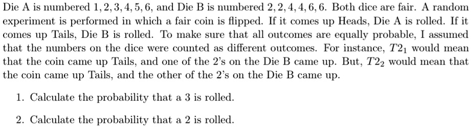 Die A is numbered 1, 2, 3, 4, 5, 6, and Die B is numbered 2, 2, 4, 4, 6, 6. Both dice are fair. A random experiment is performed in which a fair coin is flipped. If it comes up Heads, Die A is rolled. If it comes up Tails, Die B is rolled. To make sure that all outcomes are equally probable, I assumed that the numbers on the dice were counted as different outcomes. For instance, T21 would mean that the coin came up Tails, and one of the 2's on the Die B came up. But, T22 would mean that the coin came up Tails, and the other of the 2's on the Die B came up.
1. Calculate the probability that a 3 is rolled.
2. Calculate the probability that a 2 is rolled.