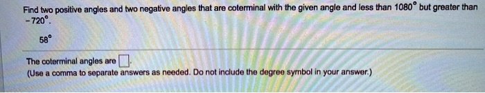 Find two positive angles and two negative angles that are coterminal with the given angle and less than 1080° but greater than -720°.

58°

The coterminal angles are ?.
(Use a comma to separate answers as needed. Do not include the degree symbol in your answer.)