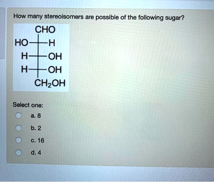 How many stereoisomers are possible of the following sugar?
CHO
HO-H
H-OH
H-OH
CH2OH
Select one:
a. 8
b. 2
c. 16
d. 4