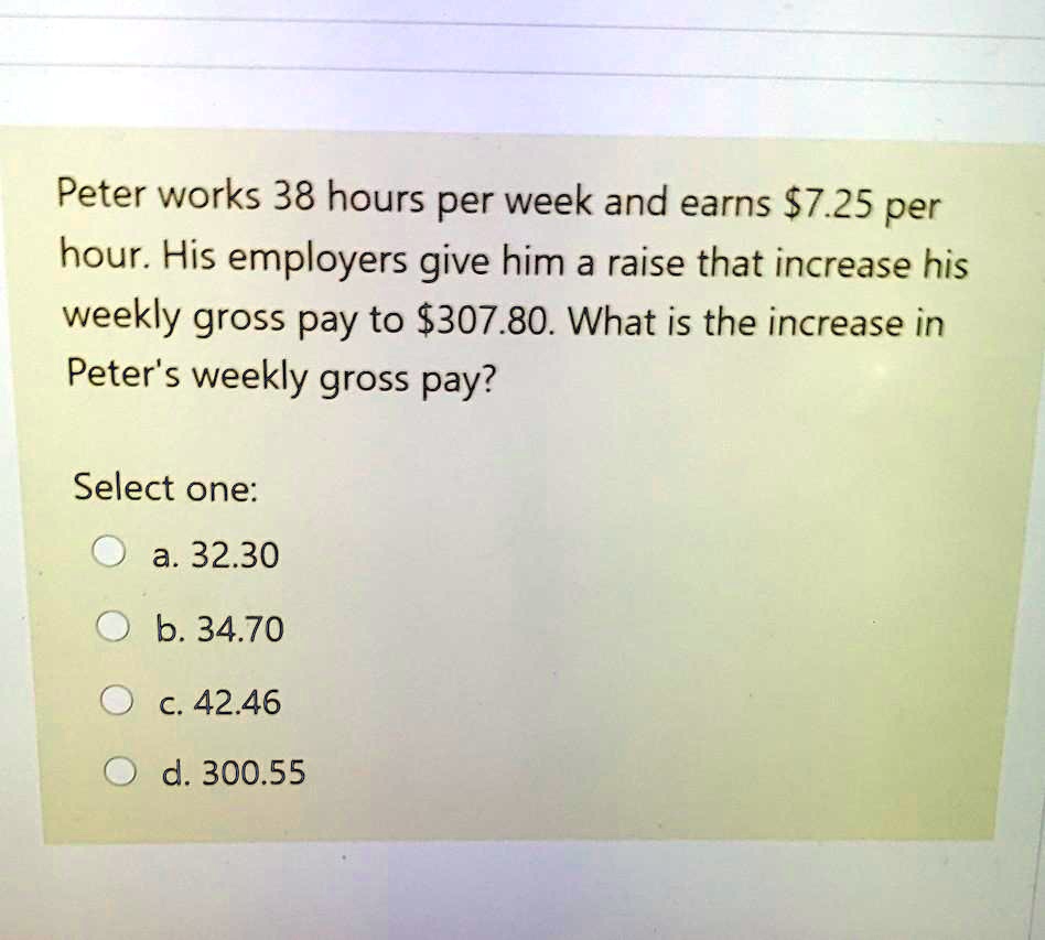 Peter works 38 hours per week and earns 7.25 per hour. His employers give him a raise that increase his weekly gross pay to307.80. What is the increase in Peter's weekly gross pay?

Select one:
a. 32.30
b. 34.70
c. 42.46
d. 300.55