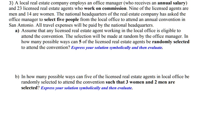 SOLVED: 3) A local real estate company employs an office manager (who  receives an annual salary) and 23 licensed real estate agents who work 0n  commission. Nine of the licensed agents are