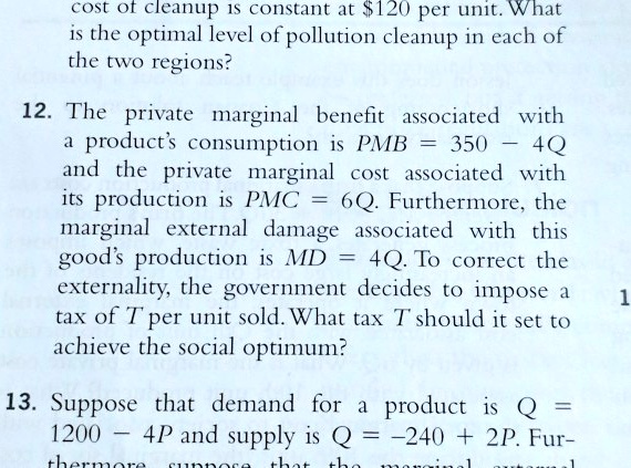 cost of cleanup is constant at 120 per unit. What is the optimal level of pollution cleanup in each of the two regions?

12. The private marginal benefit associated with a product's consumption is PMB = 350 - 4Q and the private marginal cost associated with its production is PMC = 6Q. Furthermore, the marginal external damage associated with this good's production is MD = 4Q. To correct the externality, the government decides to impose a tax of T per unit sold. What tax T should it set to achieve the social optimum?

13. Suppose that demand for a product is Q = 1200 - 4P and supply is Q = -240 + 2P. Furthermore, suppose that the marginal