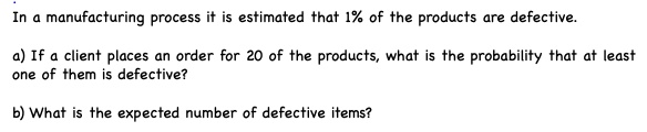 In a manufacturing process it is estimated that 1% of the products are defective.

a) If a client places an order for 20 of the products, what is the probability that at least one of them is defective?

b) What is the expected number of defective items?