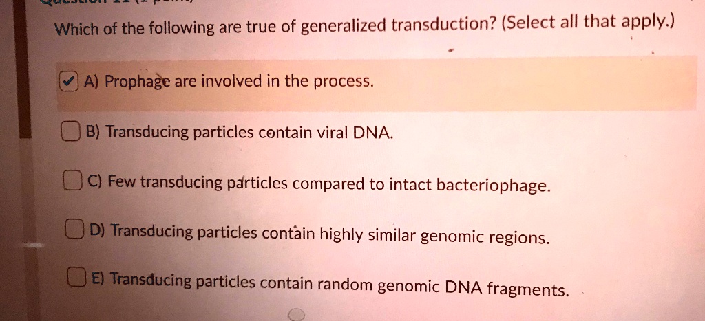 Which of the following are true of generalized transduction? (Select all that apply.)
A) Prophage are involved in the process.
B) Transducing particles contain viral DNA.
C) Few transducing particles compared to intact bacteriophage.
D) Transducing particles contain highly similar genomic regions.
E) Transducing particles contain random genomic DNA fragments.