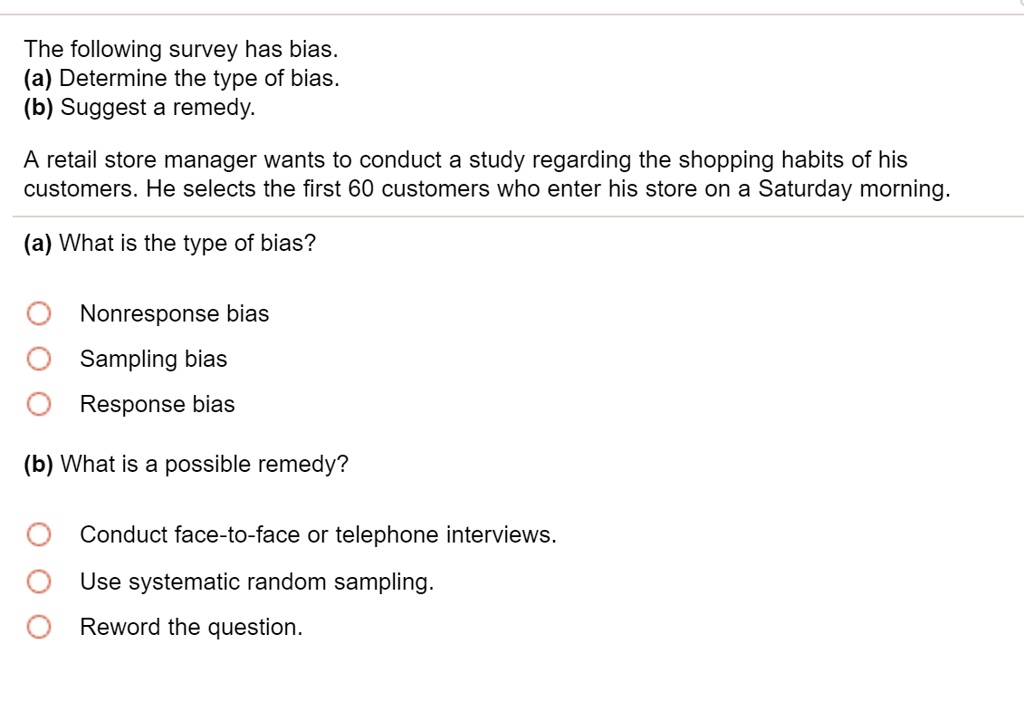 The following survey has bias.
(a) Determine the type of bias.
(b) Suggest a remedy.
A retail store manager wants to conduct a study regarding the shopping habits of his
customers. He selects the first 60 customers who enter his store on a Saturday morning.
(a) What is the type of bias?
Nonresponse bias
Sampling bias
Response bias
(b) What is a possible remedy?
Conduct face-to-face or telephone interviews.
Use systematic random sampling.
Reword the question.