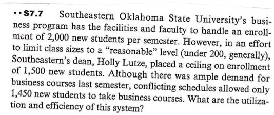 S7.7 Southeastern Oklahoma State University's business program has the facilities and faculty to handle an enrollment of 2,000 new students per semester. However, in an effort to limit class sizes to a “reasonable” level (under 200, generally), Southeastern’s dean, Holly Lutze, placed a ceiling on enrollment of 1,500 new students. Although there was ample demand for business courses last semester, conflicting schedules allowed only 1,450 new students to take business courses. What are the utilization and efficiency of this system?