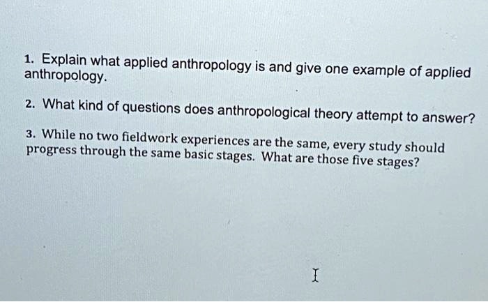 1. Explain what applied anthropology is and give one example of applied anthropology.

2. What kind of questions does anthropological theory attempt to answer?

3. While no two fieldwork experiences are the same, every study should progress through the same basic stages. What are those five stages?