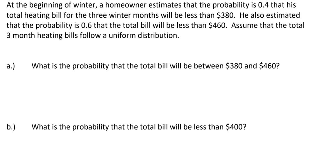 At the beginning of winter, a homeowner estimates that the probability is 0.4 that his total heating bill for the three winter months will be less than 380. He also estimated that the probability is 0.6 that the total bill will be less than460. Assume that the total 3 month heating bills follow a uniform distribution.

a.) What is the probability that the total bill will be between 380 and460?

b.) What is the probability that the total bill will be less than 400?
