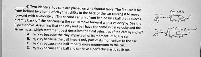 4) Two identical toy cars are placed on a horizontal table. The first car is hit from behind by a lump of clay that sticks to the back of the car causing it to move forward with a velocity v1. The second car is hit from behind by a ball that bounces directly back off the car causing the car to move forward with a velocity v2. See the figure above. Assuming that the clay and ball have the same initial velocity and the same mass, which statement best describes the final velocities of the cars v1 and v2?
A. v1 > v2 because the clay imparts all of its momentum to the car.
B. v1 > v2 because the ball impart only part of its momentum to the car.
C. v1 < v2 because the ball imparts more momentum to the car.
D. v1 < v2 because the ball and car have a perfectly elastic collision.