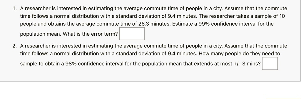 1. A researcher is interested in estimating the average commute time of people in a city. Assume that the commute time follows a normal distribution with a standard deviation of 9.4 minutes. The researcher takes a sample of 10 people and obtains the average commute time of 26.3 minutes. Estimate a 99% confidence interval for the population mean. What is the error term?
2. A researcher is interested in estimating the average commute time of people in a city. Assume that the commute time follows a normal distribution with a standard deviation of 9.4 minutes. How many people do they need to sample to obtain a 98% confidence interval for the population mean that extends at most +/- 3 mins?