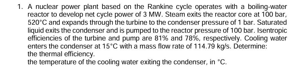 1. A nuclear power plant based on the Rankine cycle operates with a boiling-water reactor to develop net cycle power of 3 MW . Steam exits the reactor core at 100 bar, 520^∘C and expands through the turbine to the condenser pressure of 1 bar. Saturated liquid exits the condenser and is pumped to the reactor pressure of 100 bar. Isentropic efficiencies of the turbine and pump are 81 % and 78 %, respectively. Cooling water enters the condenser at 15^∘C with a mass flow rate of 114.79  kg / s. Determine: the thermal efficiency. the temperature of the cooling water exiting the condenser, in ^∘C.