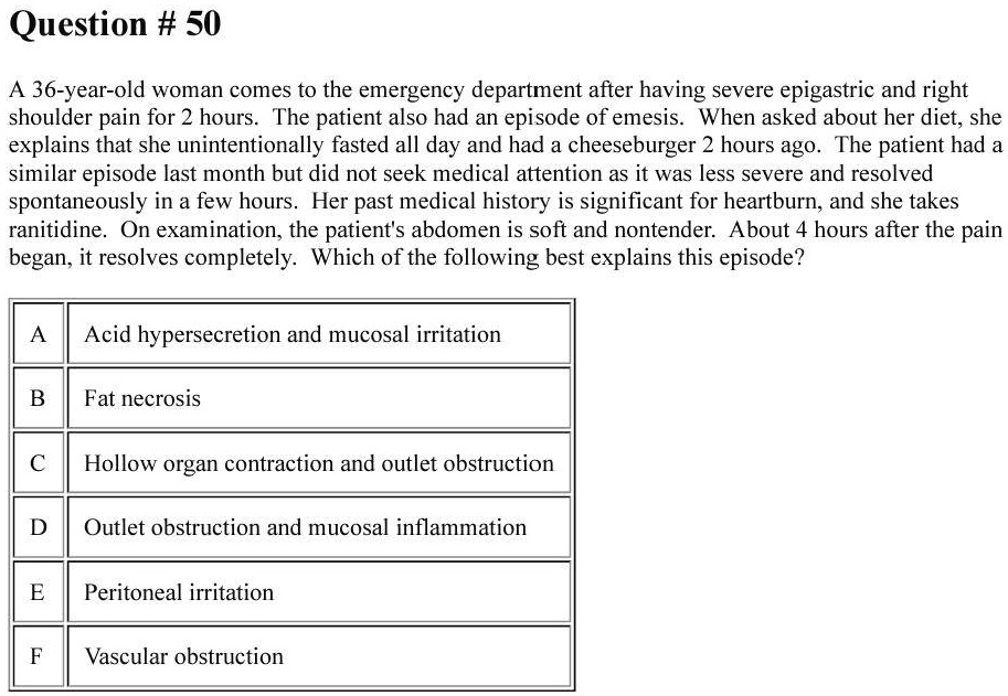 A 36-year-old woman comes to the emergency department after having severe epigastric and right shoulder pain for 2 hours. The patient also had an episode of emesis. When asked about her diet, she explains that she unintentionally fasted all day and had a cheeseburger 2 hours ago. The patient had a similar episode last month but did not seek medical attention as it was less severe and resolved spontaneously in a few hours. Her past medical history is significant for heartburn, and she takes ranitidine. On examination, the patient's abdomen is soft and nontender. About 4 hours after the pain began, it resolves completely. Which of the following best explains this episode?
A Acid hypersecretion and mucosal irritation
B Fat necrosis
C Hollow organ contraction and outlet obstruction
D Outlet obstruction and mucosal inflammation
E Peritoneal irritation
F Vascular obstruction