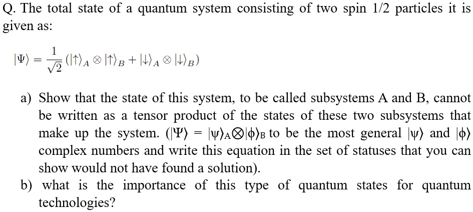 Q. The total state of a quantum system consisting of two spin 1/2 particles it is given as:
|Ψ⟩ = (1)/(√(2)) (|↑⊗|↑ + |↓⊗|↓)
a) Show that the state of this system, to be called subsystems A and B, cannot be written as a tensor product of the states of these two subsystems that make up the system. (|Ψ⟩ = |ψ⊗|ϕ) to be the most general |ψ⟩ and |ϕ⟩ complex numbers and write this equation in the set of statuses that you can show would not have found a solution).
b) what is the importance of this type of quantum states for quantum technologies?
