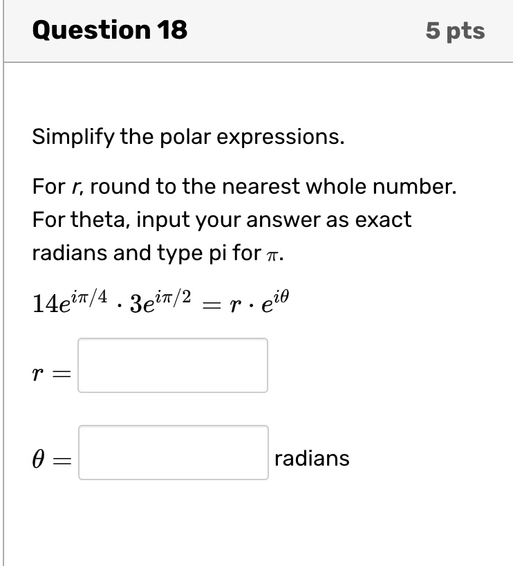 Question 18
5 pts
Simplify the polar expressions.
For r, round to the nearest whole number.
For theta, input your answer as exact
radians and type pi for π.
14e^iπ/4· 3e^iπ/2 = r · e^iθ
r=
θ = radians