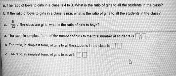 a. The ratio of boys to girls in a class is 4 to 3. What is the ratio of girls to all the students in the class?
b. If the ratio of boys to girls in a class is m:n, what is the ratio of girls to all the students in the class?
c. If 6/13 of the class are girls, what is the ratio of girls to boys?
a. The ratio, in simplest form, of the number of girls to the total number of students is
b. The ratio, in simplest form, of girls to all the students in the class is
c. The ratio, in simplest form, of girls to boys is
