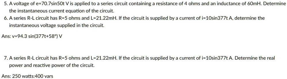 5. A voltage of e=70.7sin50t V is applied to a series circuit containing a resistance of 4 ohms and an inductance of 60mH. Determine
the instantaneous current equation of the circuit.
6. A series R-L circuit has R=5 ohms and L=21.22mH. If the circuit is supplied by a current of i=10sin377t A, determine the
instantaneous voltage supplied in the circuit.
Ans: v=94.3 sin(377t+58°) V
7. A series R-L circuit has R=5 ohms and L=21.22mH. If the circuit is supplied by a current of i=10sin377t A. Determine the real
power and reactive power of the circuit.
Ans: 250 watts:400 vars