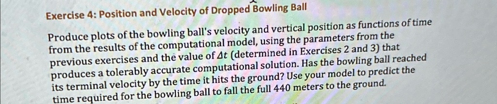 Exercise 4: Position and Velocity of Dropped Bowling Ball
Produce plots of the bowling ball's velocity and vertical position as functions of time
from the results of the computational model, using the parameters from the
previous exercises and the value of Δ t (determined in Exercises 2 and 3) that
produces a tolerably accurate computational solution. Has the bowling ball reached
its terminal velocity by the time it hits the ground? Use your model to predict the
time required for the bowling ball to fall the full 440 meters to the ground.