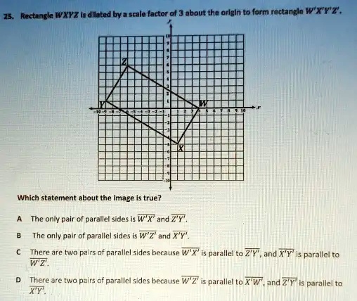 25. Rectangle WXYZ is dilated by a scale factor of 3 about the origin to form rectangle W'X'Y'Z'.
Which statement about the Image is true?
A The only pair of parallel sides is W'X' and Z'Y'.
B The only pair of parallel sides is W'Z' and X'Y'.
C There are two pairs of parallel sides because W'X' is parallel to Z'Y', and X'Y' is parallel to W'Z'.
D There are two pairs of parallel sides because W'Z' is parallel to X'W', and Z'Y' is parallel to X'Y'