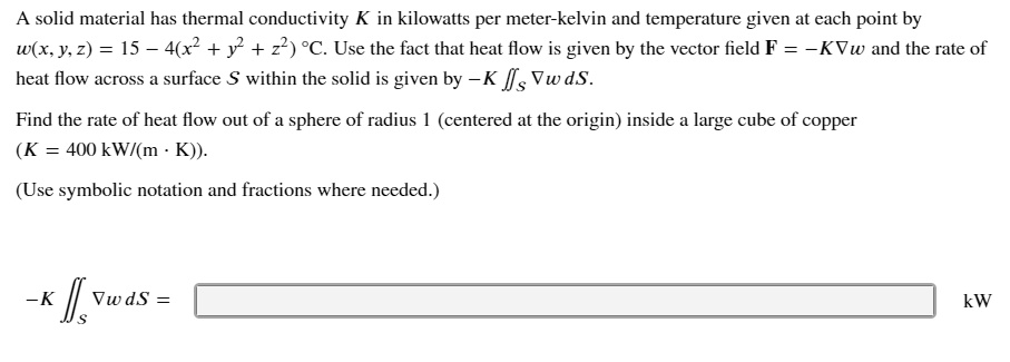 A solid material has thermal conductivity K in kilowatts per meter-kelvin and temperature given at each point by
w(x, y, z) = 15 - 4(x^2 + y^2 + z^2) °C. Use the fact that heat flow is given by the vector field F = -K?w and the rate of
heat flow across a surface S within the solid is given by -K ?S ?w dS.
Find the rate of heat flow out of a sphere of radius 1 (centered at the origin) inside a large cube of copper
(K = 400 kW/(m · K)).
(Use symbolic notation and fractions where needed.)
-K ?S ?w dS = kW