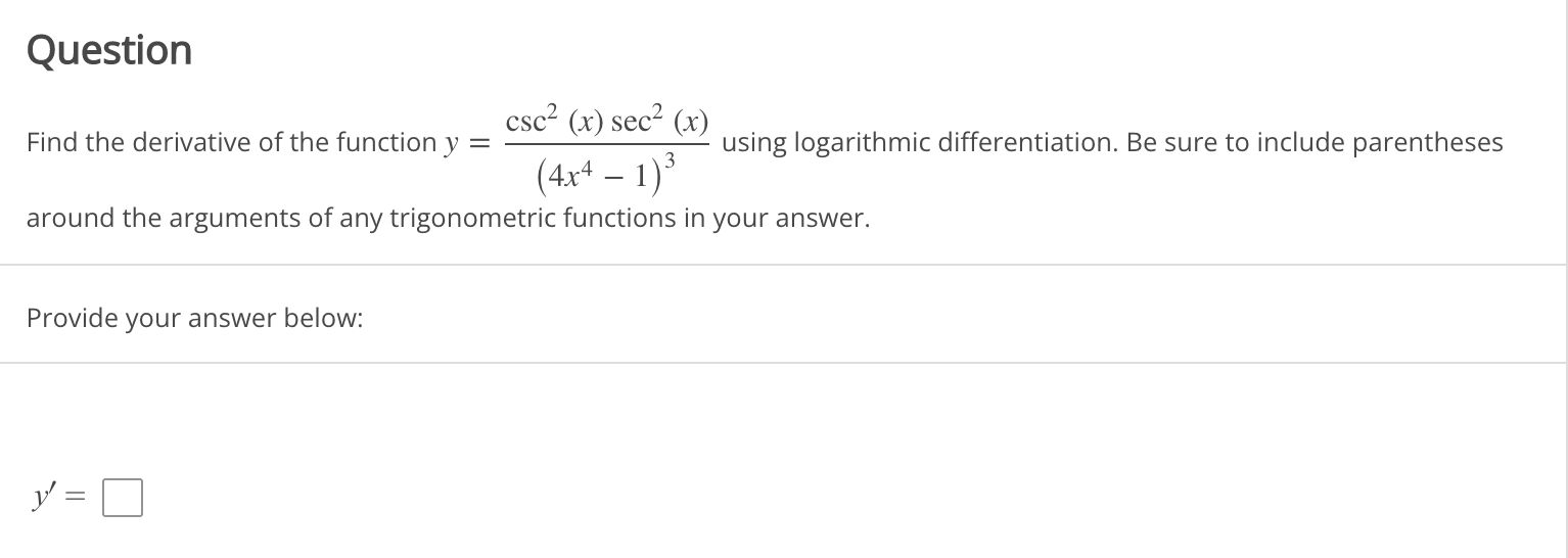 Question
Find the derivative of the function y = fraccsc^2(x) sec^2(x)left(4x^4-1ight)^3 using logarithmic differentiation. Be sure to include parentheses around the arguments of any trigonometric functions in your answer.
Provide your answer below:
y' =