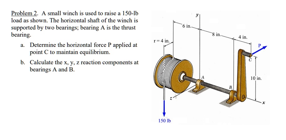 Problem 2. A small winch is used to raise a 150-lb
load as shown. The horizontal shaft of the winch is
supported by two bearings; bearing A is the thrust
bearing.
a. Determine the horizontal force P applied at
point C to maintain equilibrium.
b. Calculate the x, y, z reaction components at
bearings A and B.