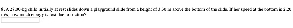 8. A 28.00-kg child initially at rest slides down a playground slide from a height of 3.30 m above the bottom of the slide. If her speed at the bottom is 2.20 m/s, how much energy is lost due to friction? J