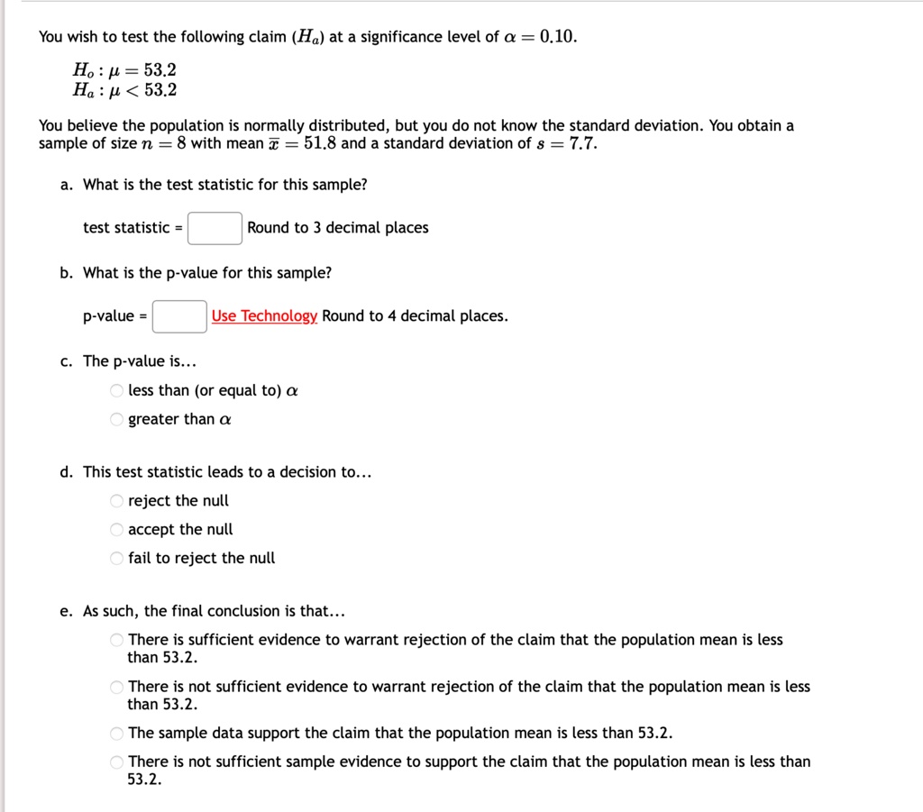 You wish to test the following claim (Ha) at a significance level of α = 0.10.
H0: μ = 53.2
Ha: μ < 53.2
You believe the population is normally distributed, but you do not know the standard deviation. You obtain a
sample of size n = 8 with mean x̅ = 51.8 and a standard deviation of s = 7.7.
a. What is the test statistic for this sample?
test statistic = 
Round to 3 decimal places
b. What is the p-value for this sample?
p-value = 
Use Technology Round to 4 decimal places.
c. The p-value is...
∘ less than (or equal to) α
∘ greater than α
d. This test statistic leads to a decision to...
∘ reject the null
∘ accept the null
∘ fail to reject the null
e. As such, the final conclusion is that...
∘ There is sufficient evidence to warrant rejection of the claim that the population mean is less
than 53.2.
∘ There is not sufficient evidence to warrant rejection of the claim that the population mean is less
than 53.2.
∘ The sample data support the claim that the population mean is less than 53.2.
∘ There is not sufficient sample evidence to support the claim that the population mean is less than
53.2.