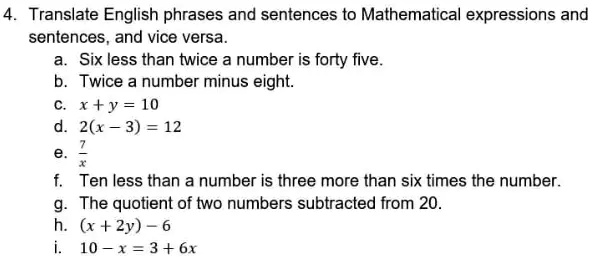 4. Translate English phrases and sentences to Mathematical expressions and sentences, and vice versa.
a. Six less than twice a number is forty five.
b. Twice a number minus eight.
c. x + y = 10
d. 2(x - 3) = 12
e. 7/x
f. Ten less than a number is three more than six times the number.
g. The quotient of two numbers subtracted from 20.
h. (x + 2y) - 6
i. 10 - x = 3 + 6x