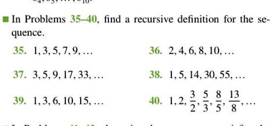In Problems 35-40, find a recursive definition for the sequence.
35. 1, 3, 5, 7, 9, ...
36. 2, 4, 6, 8, 10, ...
37. 3, 5, 9, 17, 33, ...
38. 1, 5, 14, 30, 55, ...
39. 1, 3, 6, 10, 15, ...
40. 1, 2, 3/2, 5/3, 8/5, 13/8, ...