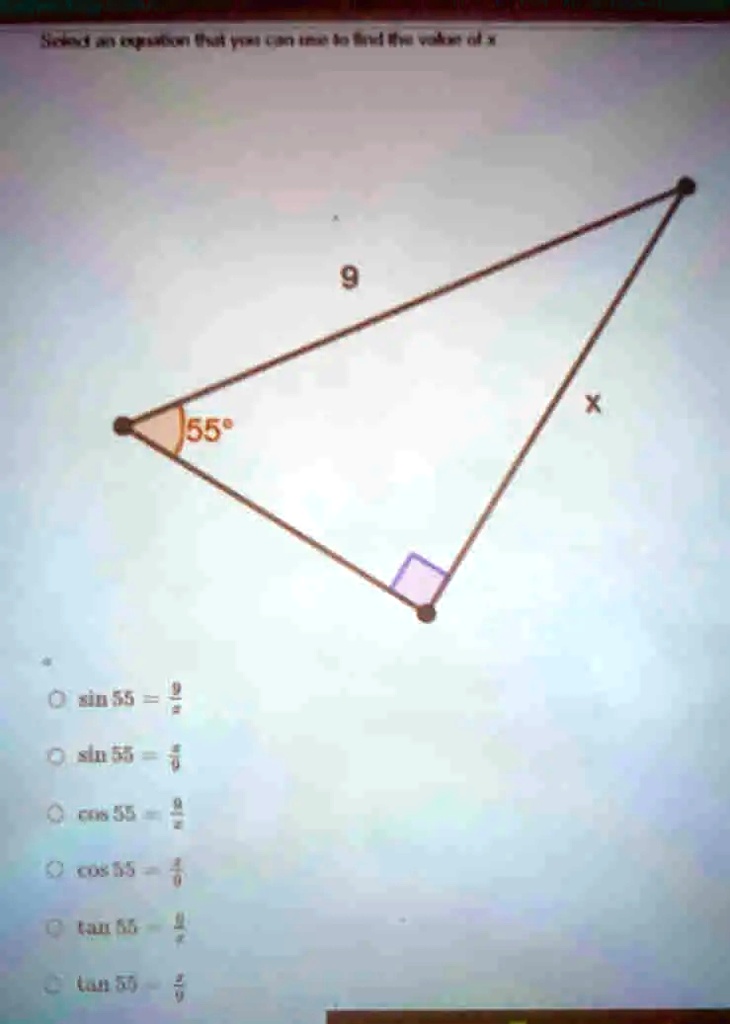 Select an equation that you can use to find the value of x
55°
sin 55 = (9)/(x)
sin 55 = (x)/(9)
cos 55 = (9)/(x)
cos 55 = (x)/(9)
tan 55 = (x)/(9)
tan 55 = (9)/(x)