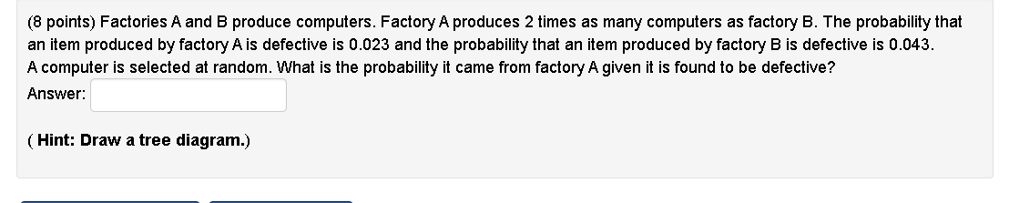 Factories A and B produce computers. Factory A produces 2 times as many computers as factory B. The probability that an item produced by factory A is defective is 0.023 and the probability that an item produced by factory B is defective is 0.043. A computer is selected at random. What is the probability it came from factory A given it is found to be defective?
Answer:
(Hint: Draw a tree diagram.)