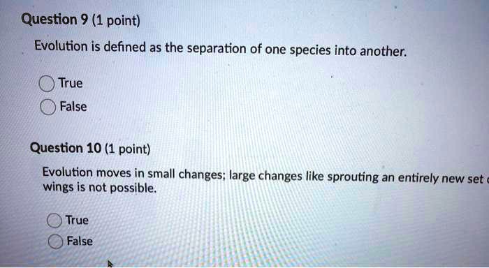 Question 9 (1 point)
Evolution is defined as the separation of one species into another.
True
False
Question 10 (1 point)
Evolution moves in small changes; large changes like sprouting an entirely new set of wings is not possible.
True
False