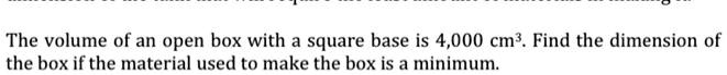 The volume of an open box with a square base is 4,000 cm³. Find the dimension of the box if the material used to make the box is a minimum.