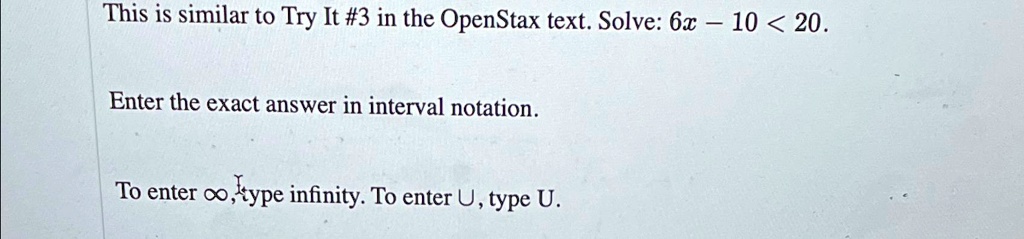 This is similar to Try It #3 in the OpenStax text. Solve: 6x - 10 < 20.

Enter the exact answer in interval notation.

To enter ∞, type infinity. To enter ∪, type U.