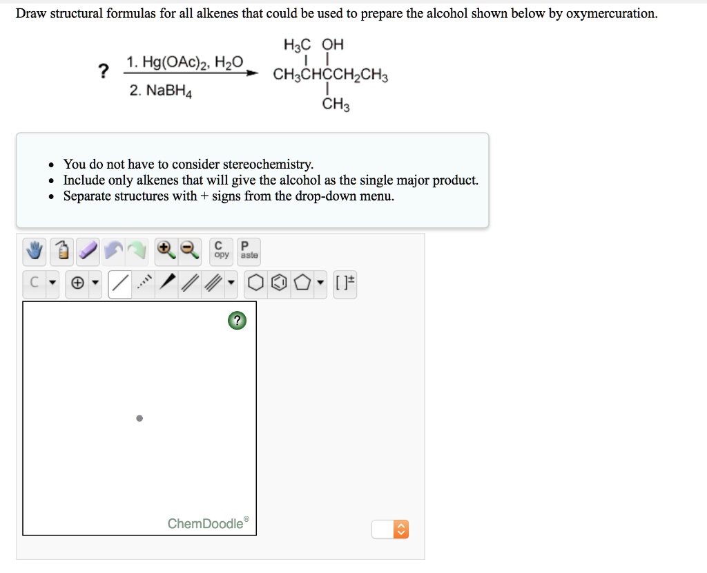 Draw structural formulas for all alkenes that could be used to prepare the alcohol shown below by oxymercuration.

? 1. Hg(OAc)2, H2O / 2. NaBH4 -> H3C-CH(CH3)-C(OH)(CH3)-CH2CH3

- You do not have to consider stereochemistry.
- Include only alkenes that will give the alcohol as the single major product.
- Separate structures with + signs from the drop-down menu.