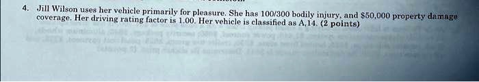 Jill Wilson uses her vehicle primarily for pleasure. She has 100/300 bodily injury, and 50,000 property damage coverage. Her driving rating factor is 1.00. Her vehicle is classified as A, 14.