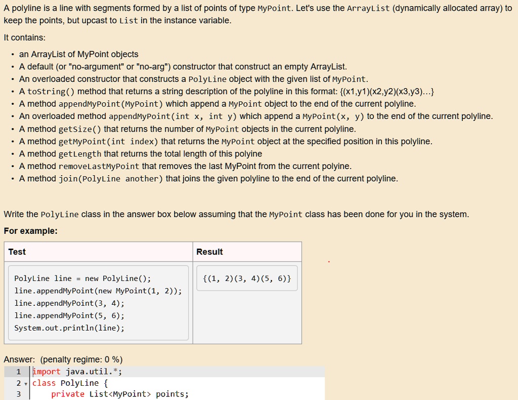 A polyline is a line with segments formed by a list of points of type MyPoint. Let's use the ArrayList (dynamically allocated array) to
keep the points, but upcast to List in the instance variable.
It contains:
• an ArrayList of MyPoint objects
• A default (or "no-argument" or "no-arg") constructor that construct an empty ArrayList.
• An overloaded constructor that constructs a PolyLine object with the given list of MyPoint.
• A toString() method that returns a string description of the polyline in this format: (x1,y1)(x2,y2)(x3,y3)...
• A method appendMyPoint (MyPoint) which append a MyPoint object to the end of the current polyline.
• An overloaded method appendMyPoint(int x, int y) which append a MyPoint(x, y) to the end of the current polyline.
• A method getSize() that returns the number of MyPoint objects in the current polyline.
• A method getMyPoint(int index) that returns the MyPoint object at the specified position in this polyline.
• A method getLength that returns the total length of this polyine
• A method removeLastMyPoint that removes the last MyPoint from the current polyine.
• A method join (PolyLine another) that joins the given polyline to the end of the current polyline.
Write the PolyLine class in the answer box below assuming that the MyPoint class has been done for you in the system.
For example:
Test
PolyLine line = new PolyLine();
line.appendMyPoint (new MyPoint(1, 2));
line.appendMyPoint(3, 4);
line.appendMyPoint(5, 6);
System.out.println(line);
Answer: (penalty regime: 0 %)
1 import java.util.*;
2 class PolyLine 
3
private List<MyPoint> points;
Result
(1, 2)(3, 4)(5, 6)