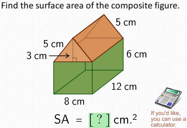 Find the surface area of the composite figure.
5 cm
5 cm
3 cm
6 cm
12 cm
8 cm
SA = [?] cm^2
If you'd like,
you can use a
calculator.