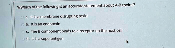 WWhich of the following is an accurate statement about A-B toxins?
a. it is a membrane disrupting toxin
b. It is an endotoxin
c. The B component binds to a receptor on the host cell
d. It is a superantigen