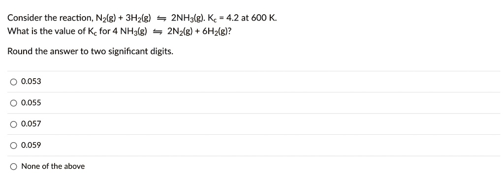 Consider the reaction, N2(g) + 3H2(g) ? 2NH3(g). Kc = 4.2 at 600 K.
What is the value of Kc for 4 NH3(g) ? 2N2(g) + 6H2(g)?
Round the answer to two significant digits.
0.053
0.055
0.057
0.059
None of the above