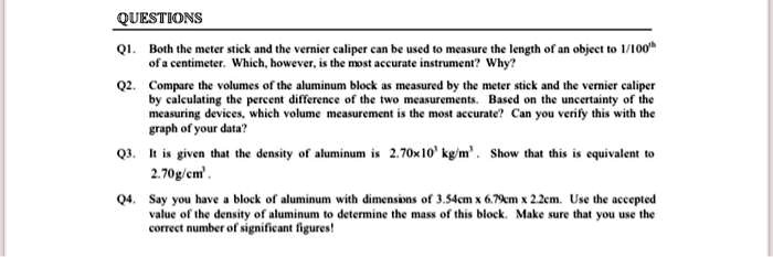 QUESTIONS
Q1. Both the meter stick and the vernier caliper can be used to measure the length of an object to 1/100th
of a centimeter. Which, however, is the most accurate instrument? Why?
Q2. Compare the volumes of the aluminum block as measured by the meter stick and the vernier caliper
by calculating the percent difference of the two measurements. Based on the uncertainty of the
measuring devices, which volume measurement is the most accurate? Can you verify this with the
graph of your data?
Q3. It is given that the density of aluminum is 2.70x10^3 kg/m^3. Show that this is equivalent to
2.70g/cm^2.
Q4. Say you have a block of aluminum with dimensions of 3.54cm x 6.79cm x 2.2cm. Use the accepted
value of the density of aluminum to determine the mass of this block. Make sure that you use the
correct number of significant figures!