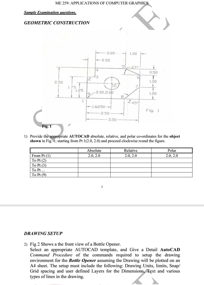 ME 259: APPLICATIONS OF COMPUTER GRAPHICS
Sample Examination questions.
GEOMETRIC CONSTRUCTION
Fig. 1
2.50
1.75
1.25
2.00
1.00
0.50
5-27^
14
3
2
0.50
6
1.00
10
7
2.00,2.00
1.00
8
1
1.6250
2.50
3.50
245^
Fig. 1
1) Provide the appropriate AUTOCAD absolute, relative, and polar co-ordinates for the object
shown in Fig. 1; starting from Pt 1(2.0, 2.0) and proceed clockwise round the figure.
Absolute
2.0, 2.0
Relative
2.0, 2.0
Polar
2.0, 2.0
From Pt (1)
To Pt (2)
To Pt (3)
To Pt...
To Pt (9)
DRAWING SETUP
2) Fig 2 Shows a the front view of a Bottle Opener.
Select an appropriate AUTOCAD template, and Give a Detail AutoCAD
Command Procedure of the commands required to setup the drawing
environment for the Bottle Opener assuming the Drawing will be plotted on an
A4 sheet. The setup must include the following: Drawing Units, limits, Snap/
Grid spacing and user defined Layers for the Dimensions, Text and various
types of lines in the drawing.