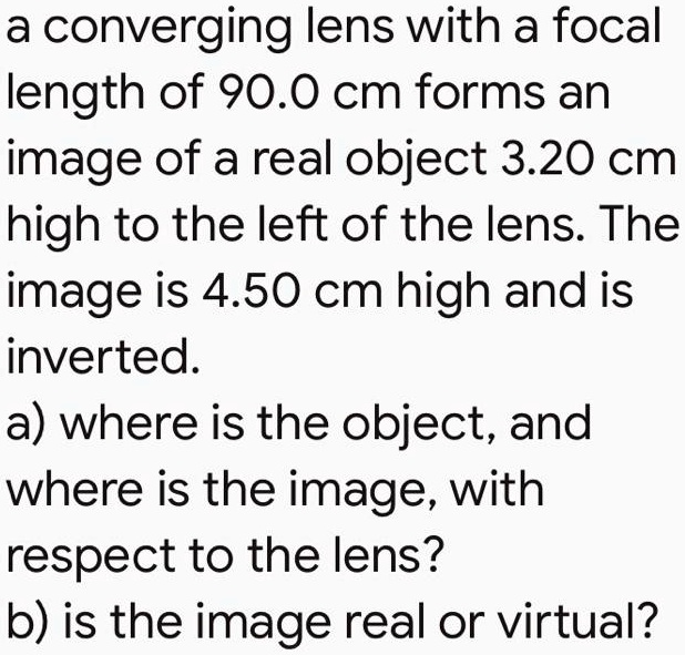 a converging lens with a focal length of 90.0 cm forms an image of a real object 3.20 cm high to the left of the lens. The image is 4.50 cm high and is inverted.
a) where is the object, and
where is the image, with
respect to the lens?
b) is the image real or virtual?