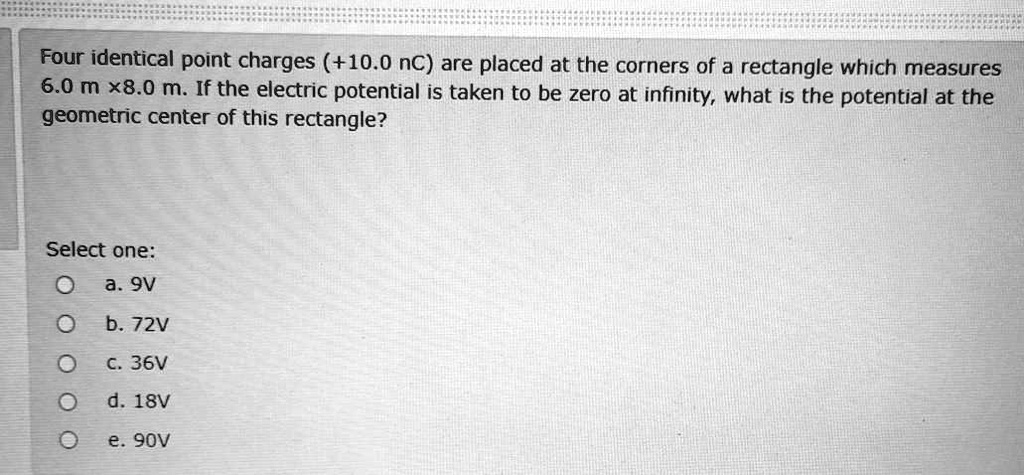 Four identical point charges (+10.0 nC) are placed at the corners of a rectangle which measures 6.0 m x8.0 m. If the electric potential is taken to be zero at infinity, what is the potential at the geometric center of this rectangle?

Select one:
a. 9V
b. 72V
c. 36V
d. 18V
e. 90V