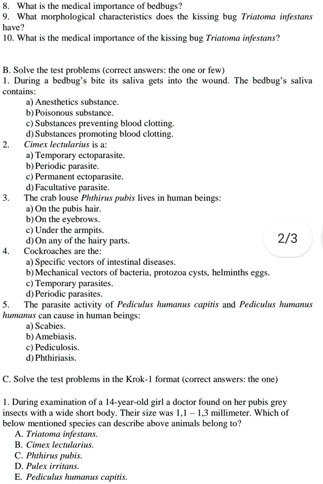 8. What is the medical importance of bedbugs?
9. What morphological characteristics does the kissing bug Triatoma infestans
have?
10. What is the medical importance of the kissing bug Triatoma infestans?

B. Solve the test problems (correct answers: the one or few)
1. During a bedbug’s bite its saliva gets into the wound. The bedbug’s saliva
contains:
a) Anesthetics substance.
b) Poisonous substance.
c) Substances preventing blood clotting.
d) Substances promoting blood clotting.
2. Cimex lectularius is a:
a) Temporary ectoparasite.
b) Periodic parasite.
c) Permanent ectoparasite.
d) Facultative parasite.
3. The crab louse Phthirus pubis lives in human beings:
a) On the pubis hair.
b) On the eyebrows.
c) Under the armpits.
d) On any of the hairy parts.
4. Cockroaches are the:
a) Specific vectors of intestinal diseases.
b) Mechanical vectors of bacteria, protozoa cysts, helminths eggs.
c) Temporary parasites.
d) Periodic parasites.
5. The parasite activity of Pediculus humanus capitis and Pediculus humanus
humanus can cause in human beings:
a) Scabies.
b) Amebiasis.
c) Pediculosis.
d) Phthiriasis.

C. Solve the test problems in the Krok-1 format (correct answers: the one)

1. During examination of a 14-year-old girl a doctor found on her pubis grey
insects with a wide short body. Their size was 1,1 – 1,3 millimeter. Which of
below mentioned species can describe above animals belong to?
A. Triatoma infestans.
B. Cimex lectularius.
C. Phthirus pubis.
D. Pulex irritans.
E. Pediculus humanus capitis.
