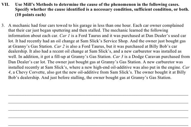 VII. Use Mill's Methods to determine the cause of the phenomenon in the following cases.
Specify whether the cause identified is a necessary condition, sufficient condition, or both.
(10 points each)
3. A mechanic had four cars towed to his garage in less than one hour. Each car owner complained
that their car just began sputtering and then stalled. The mechanic learned the following
information about each car. Car 1 is a Ford Taurus and it was purchased at Dan Dealer's used car
lot. It had recently had an oil change at Sam Slick's Service Shop. And the owner just bought gas
at Granny's Gas Station. Car 2 is also a Ford Taurus, but it was purchased at Billy Bob's car
dealership. It also had a recent oil change at Sam Slick's, and a new carburetor was installed as
well. In addition, it got a fill-up at Granny's Gas Station. Car 3 is a Dodge Caravan purchased from
Dan Dealer's car lot. The owner just bought gas at Granny's Gas Station. A new carburetor was
installed recently at Sam Slick's, where a new high-end oil-additive was also put in the engine. Car
4, a Chevy Corvette, also got the new oil-additive from Sam Slick's. The owner bought it at Billy
Bob's dealership. And just before stalling, the owner bought gas at Granny's Gas Station.
