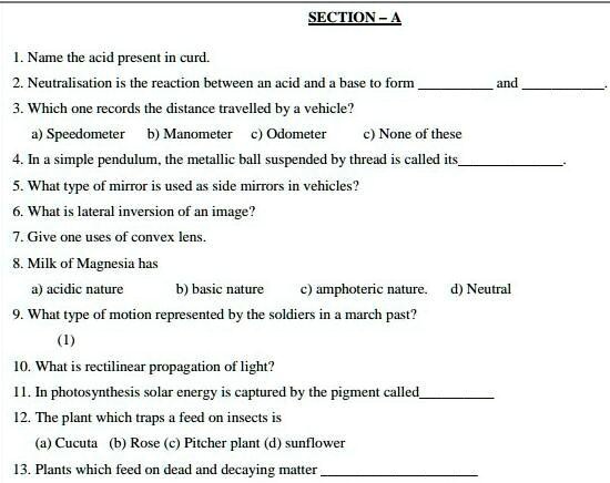 SECTION-A
1. Name the acid present in curd.
2. Neutralisation is the reaction between an acid and a base to form  and .
3. Which one records the distance travelled by a vehicle?
a) Speedometer b) Manometer c) Odometer c) None of these
4. In a simple pendulum, the metallic ball suspended by thread is called its .
5. What type of mirror is used as side mirrors in vehicles?
6. What is lateral inversion of an image?
7. Give one uses of convex lens.
8. Milk of Magnesia has
a) acidic nature b) basic nature c) amphoteric nature. d) Neutral
9. What type of motion represented by the soldiers in a march past?
(1)
10. What is rectilinear propagation of light?
11. In photosynthesis solar energy is captured by the pigment called 
12. The plant which traps a feed on insects is
(a) Cucuta (b) Rose (c) Pitcher plant (d) sunflower
13. Plants which feed on dead and decaying matter 