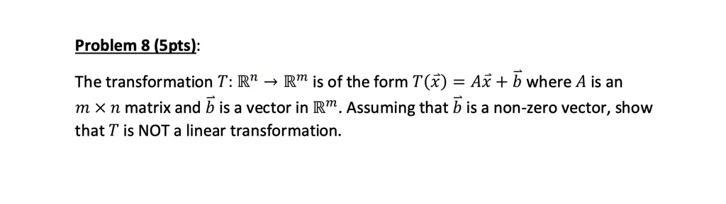 Problem 8 (5pts):
The transformation T: ?? ? ?? is of the form T(?x) = A?x + ?b where A is an m × n matrix and ?b is a vector in ??. Assuming that ?b is a non-zero vector, show that T is NOT a linear transformation.
